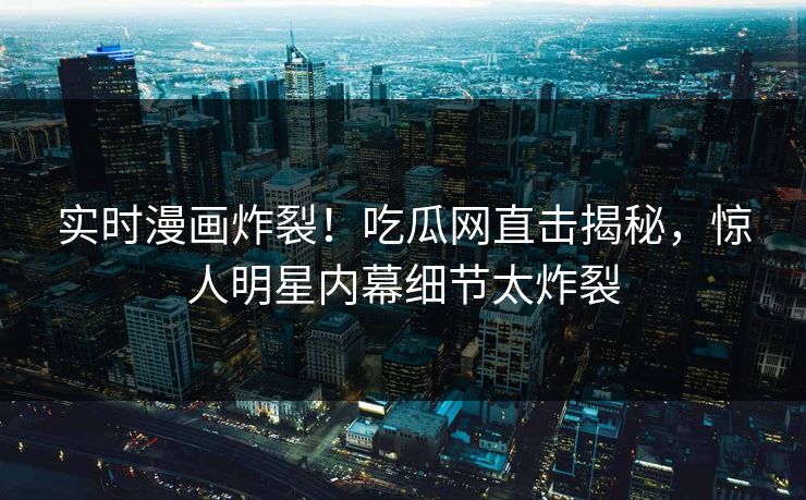 实时漫画炸裂！吃瓜网直击揭秘，惊人明星内幕细节太炸裂