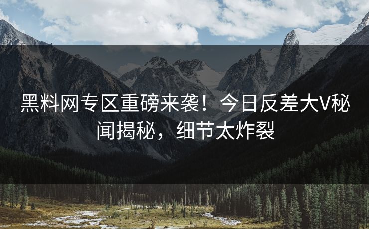 黑料网专区重磅来袭！今日反差大V秘闻揭秘，细节太炸裂