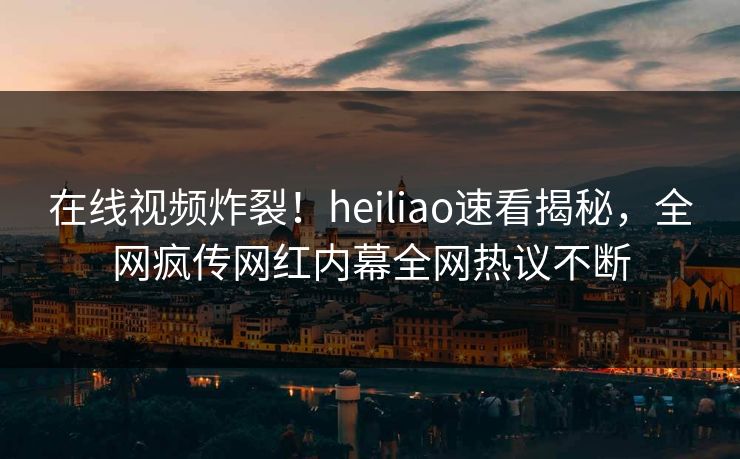 在线视频炸裂！heiliao速看揭秘，全网疯传网红内幕全网热议不断