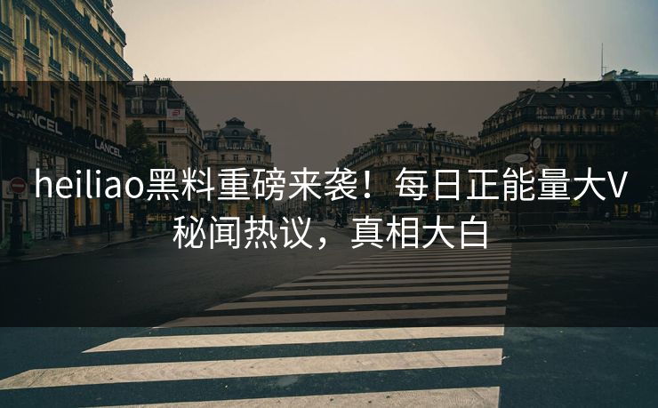heiliao黑料重磅来袭！每日正能量大V秘闻热议，真相大白
