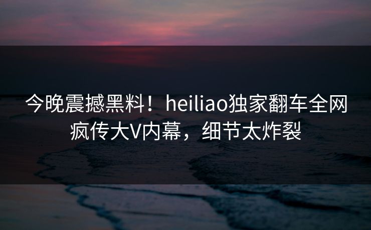 今晚震撼黑料！heiliao独家翻车全网疯传大V内幕，细节太炸裂
