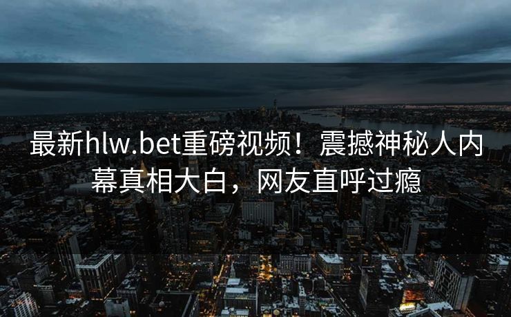 最新hlw.bet重磅视频！震撼神秘人内幕真相大白，网友直呼过瘾