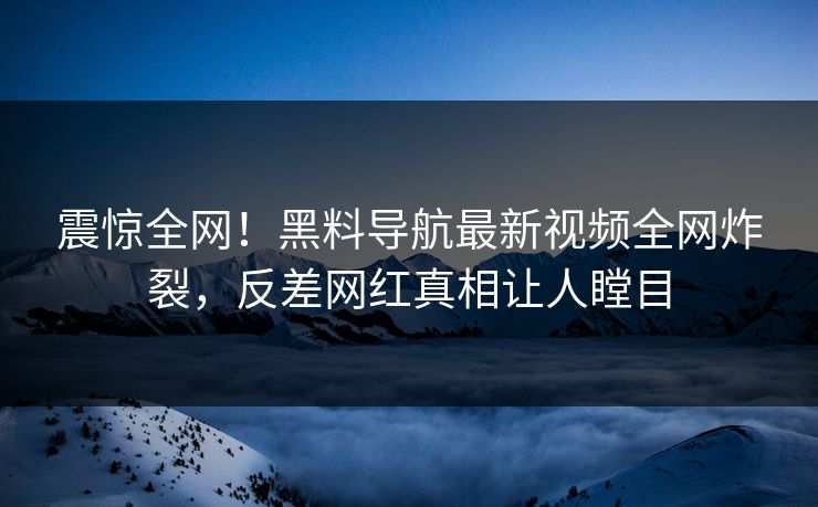 震惊全网！黑料导航最新视频全网炸裂，反差网红真相让人瞠目