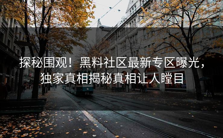 探秘围观！黑料社区最新专区曝光，独家真相揭秘真相让人瞠目