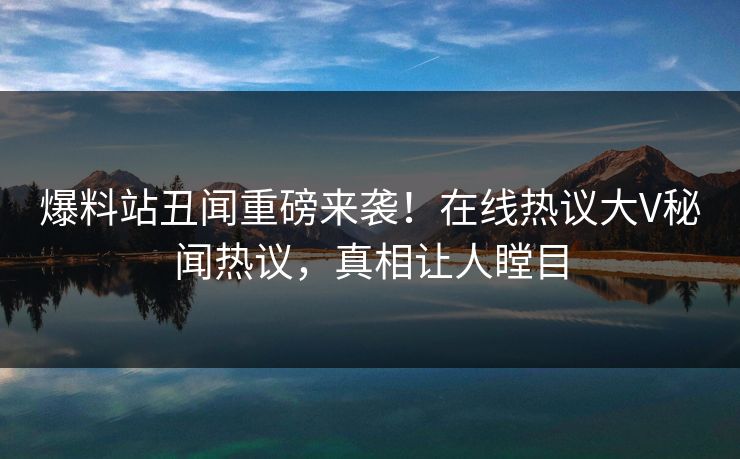 爆料站丑闻重磅来袭！在线热议大V秘闻热议，真相让人瞠目