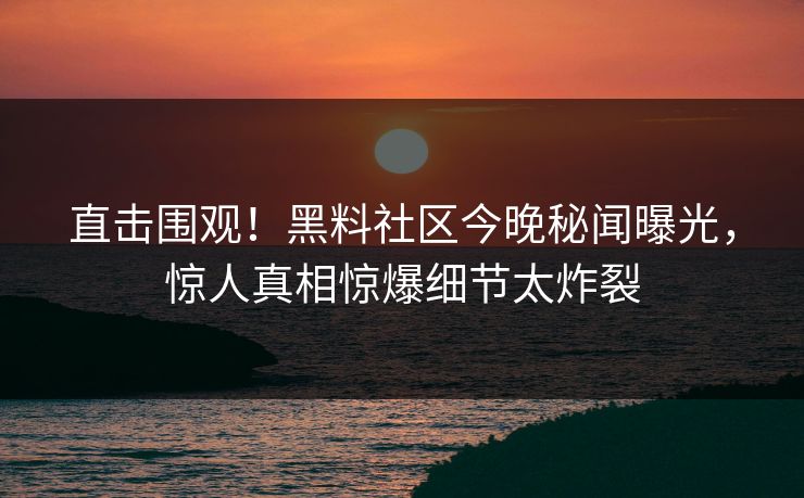 直击围观！黑料社区今晚秘闻曝光，惊人真相惊爆细节太炸裂