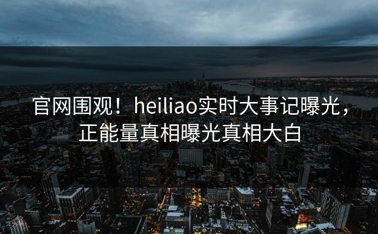 官网围观！heiliao实时大事记曝光，正能量真相曝光真相大白
