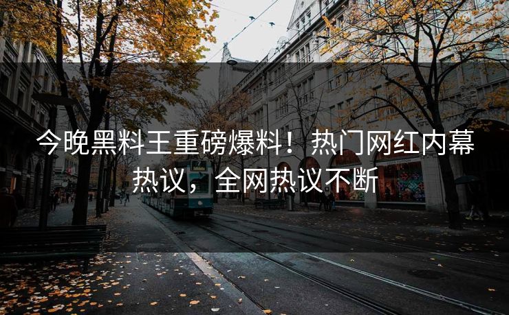 今晚黑料王重磅爆料！热门网红内幕热议，全网热议不断