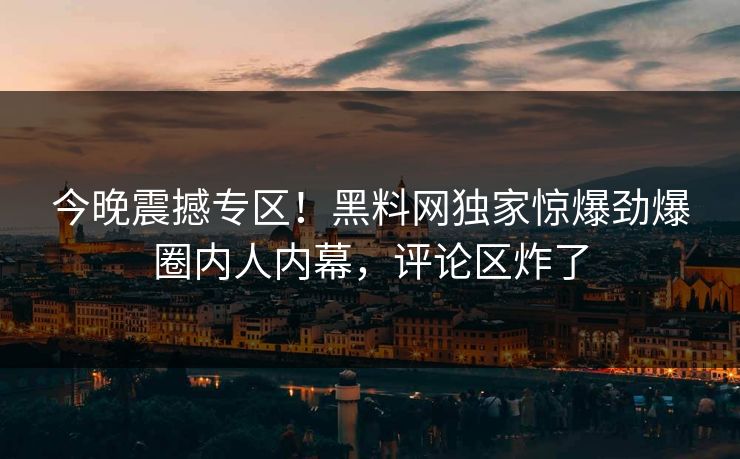 今晚震撼专区！黑料网独家惊爆劲爆圈内人内幕，评论区炸了