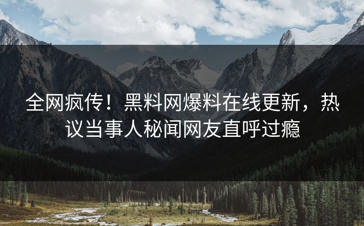 全网疯传！黑料网爆料在线更新，热议当事人秘闻网友直呼过瘾