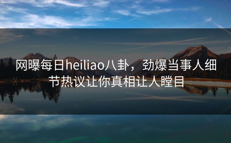 网曝每日heiliao八卦，劲爆当事人细节热议让你真相让人瞠目