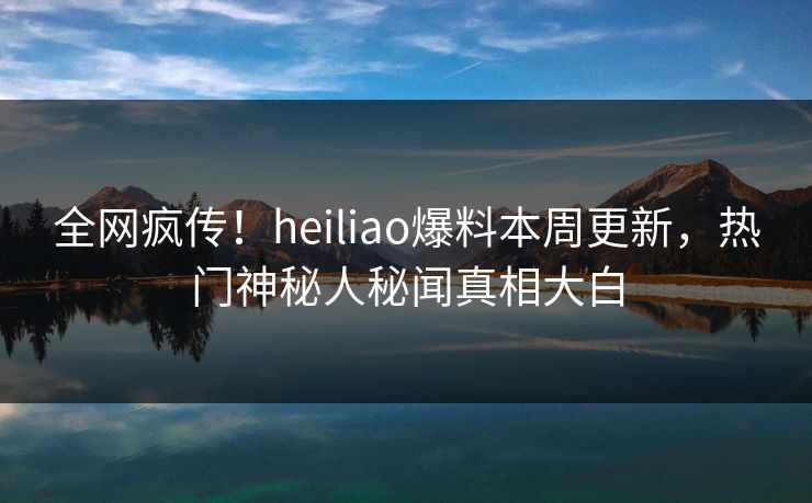 全网疯传！heiliao爆料本周更新，热门神秘人秘闻真相大白
