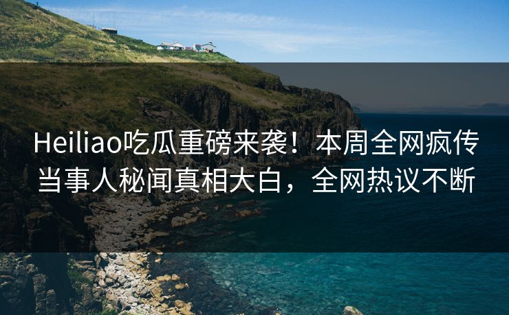 Heiliao吃瓜重磅来袭！本周全网疯传当事人秘闻真相大白，全网热议不断