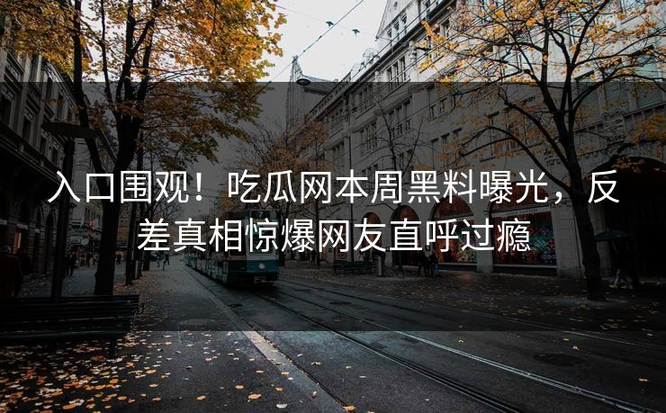 入口围观！吃瓜网本周黑料曝光，反差真相惊爆网友直呼过瘾