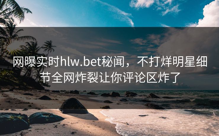 网曝实时hlw.bet秘闻，不打烊明星细节全网炸裂让你评论区炸了