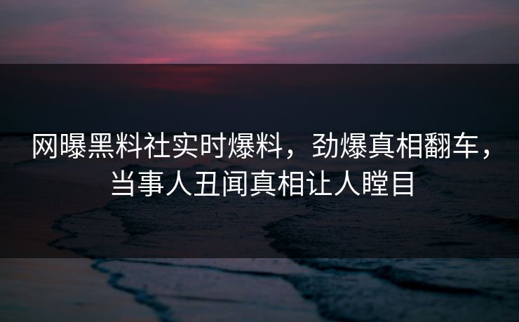 网曝黑料社实时爆料，劲爆真相翻车，当事人丑闻真相让人瞠目