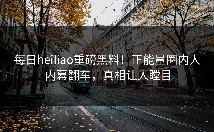 每日heiliao重磅黑料！正能量圈内人内幕翻车，真相让人瞠目