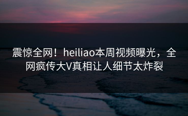 震惊全网！heiliao本周视频曝光，全网疯传大V真相让人细节太炸裂