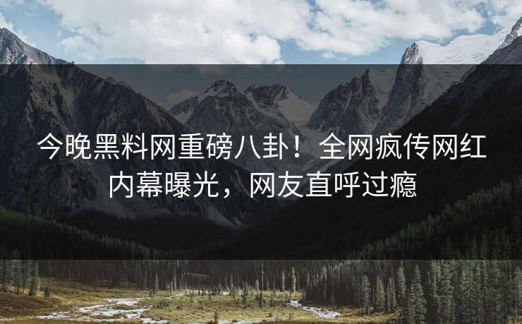 今晚黑料网重磅八卦！全网疯传网红内幕曝光，网友直呼过瘾