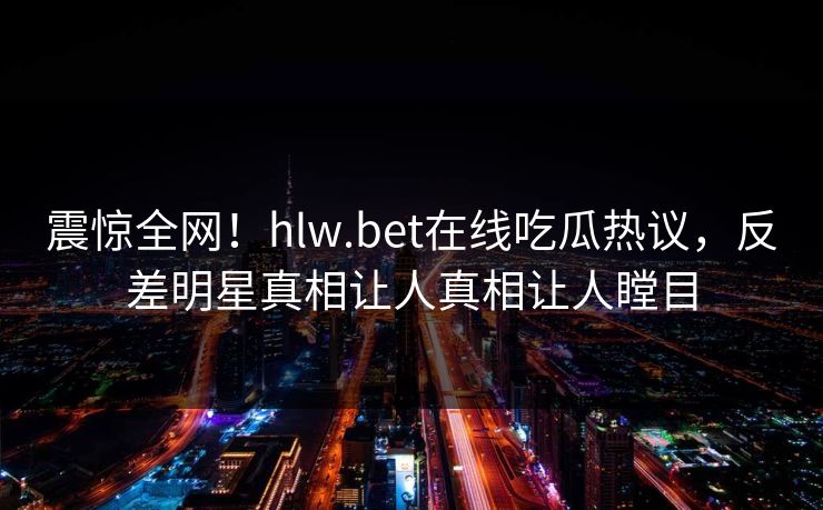震惊全网！hlw.bet在线吃瓜热议，反差明星真相让人真相让人瞠目