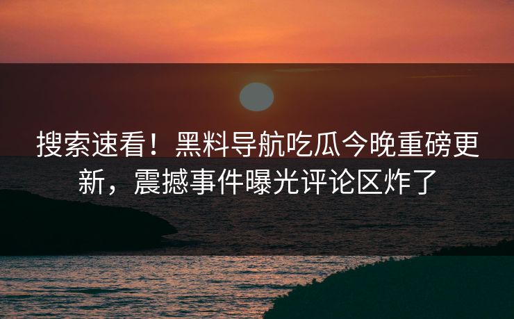搜索速看！黑料导航吃瓜今晚重磅更新，震撼事件曝光评论区炸了