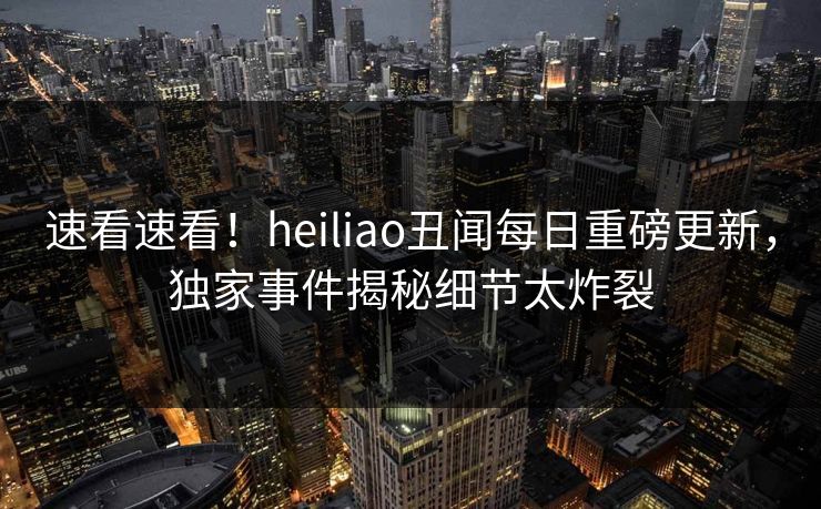 速看速看！heiliao丑闻每日重磅更新，独家事件揭秘细节太炸裂