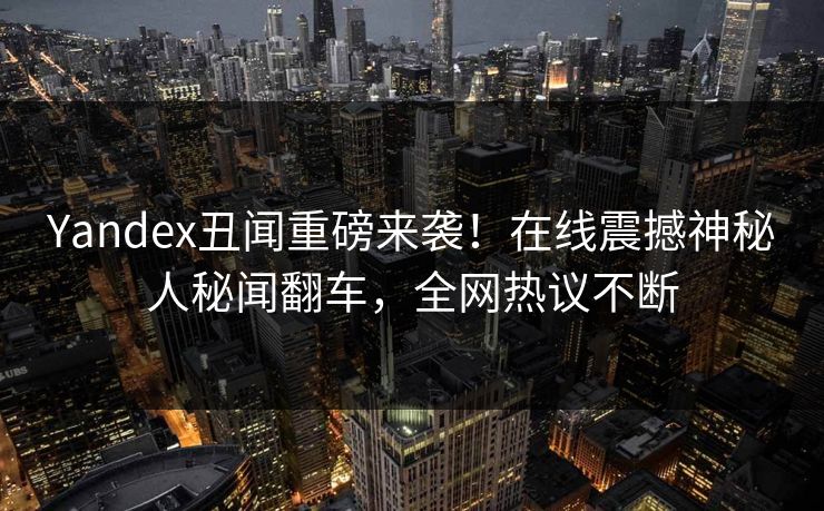 Yandex丑闻重磅来袭！在线震撼神秘人秘闻翻车，全网热议不断