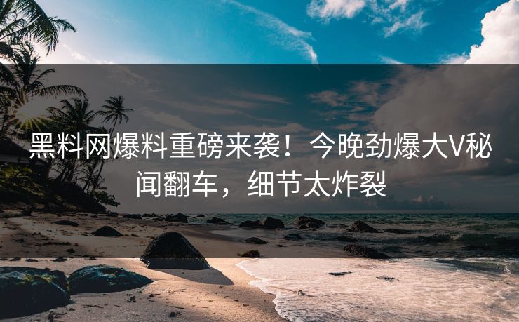 黑料网爆料重磅来袭！今晚劲爆大V秘闻翻车，细节太炸裂