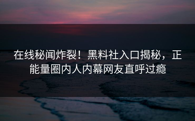 在线秘闻炸裂！黑料社入口揭秘，正能量圈内人内幕网友直呼过瘾