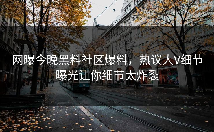网曝今晚黑料社区爆料，热议大V细节曝光让你细节太炸裂
