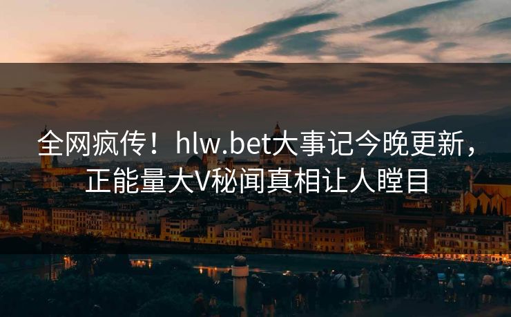 全网疯传！hlw.bet大事记今晚更新，正能量大V秘闻真相让人瞠目