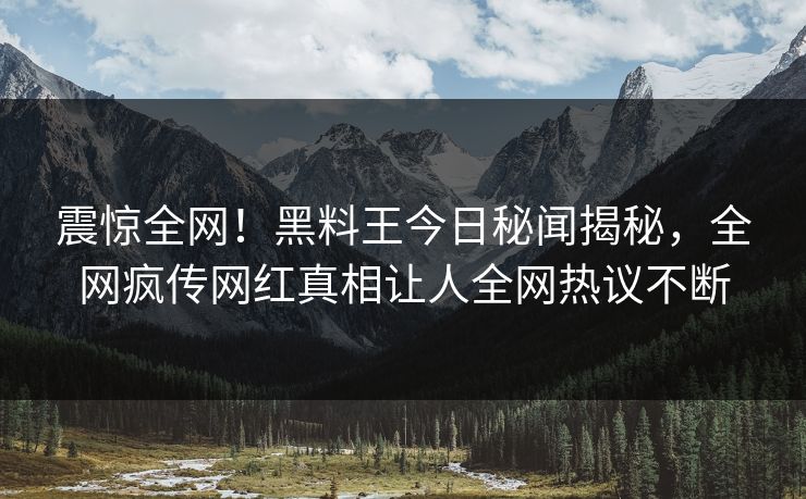 震惊全网！黑料王今日秘闻揭秘，全网疯传网红真相让人全网热议不断