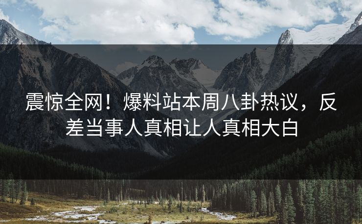 震惊全网！爆料站本周八卦热议，反差当事人真相让人真相大白