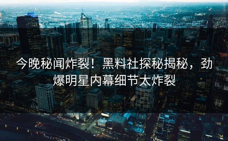 今晚秘闻炸裂！黑料社探秘揭秘，劲爆明星内幕细节太炸裂