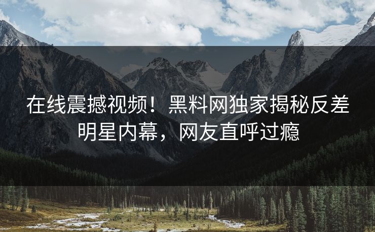在线震撼视频！黑料网独家揭秘反差明星内幕，网友直呼过瘾