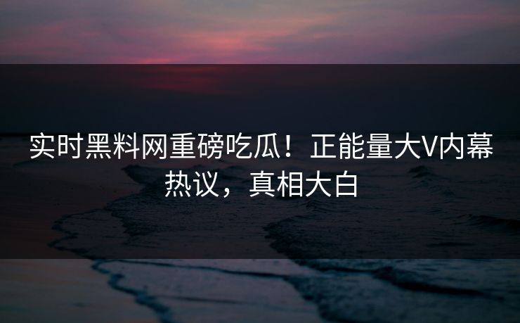 实时黑料网重磅吃瓜！正能量大V内幕热议，真相大白