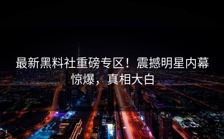 最新黑料社重磅专区！震撼明星内幕惊爆，真相大白
