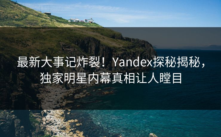 最新大事记炸裂！Yandex探秘揭秘，独家明星内幕真相让人瞠目