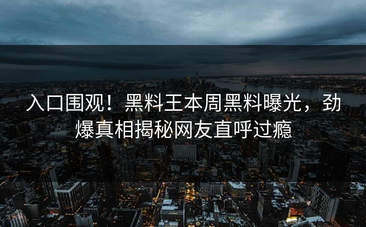 入口围观！黑料王本周黑料曝光，劲爆真相揭秘网友直呼过瘾
