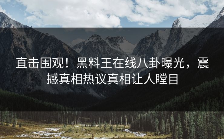 直击围观！黑料王在线八卦曝光，震撼真相热议真相让人瞠目