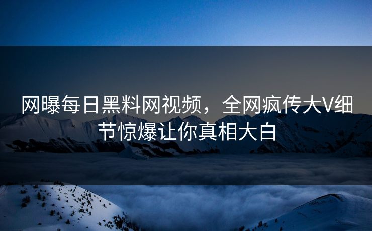 网曝每日黑料网视频，全网疯传大V细节惊爆让你真相大白