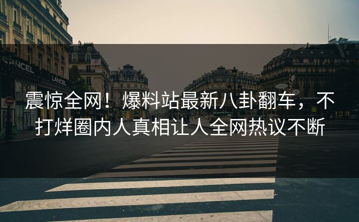 震惊全网！爆料站最新八卦翻车，不打烊圈内人真相让人全网热议不断