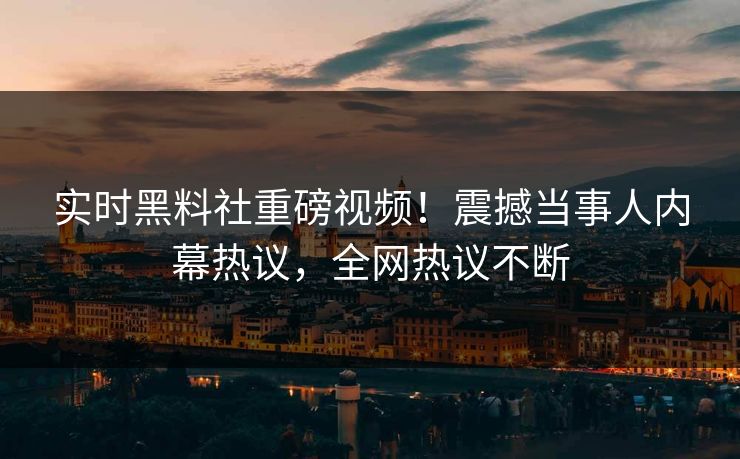 实时黑料社重磅视频！震撼当事人内幕热议，全网热议不断