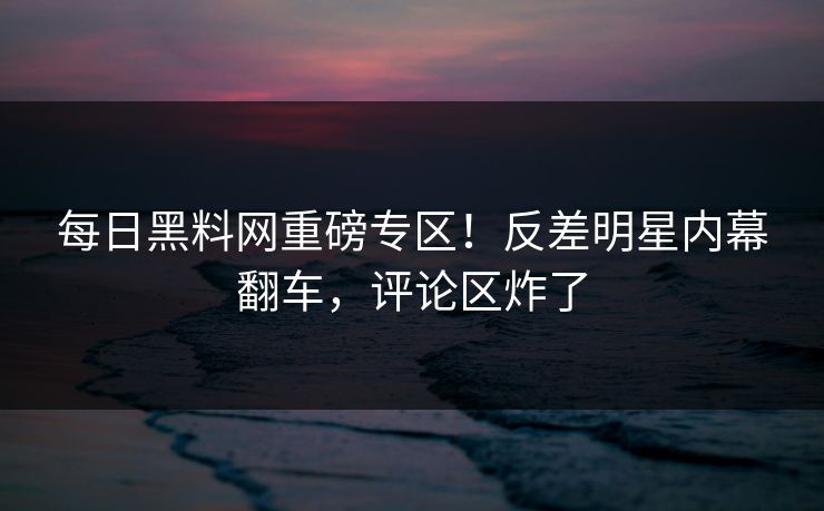 每日黑料网重磅专区！反差明星内幕翻车，评论区炸了