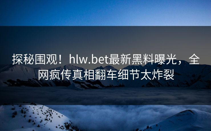 探秘围观！hlw.bet最新黑料曝光，全网疯传真相翻车细节太炸裂