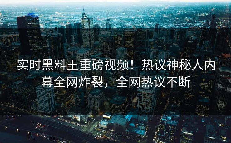 实时黑料王重磅视频！热议神秘人内幕全网炸裂，全网热议不断