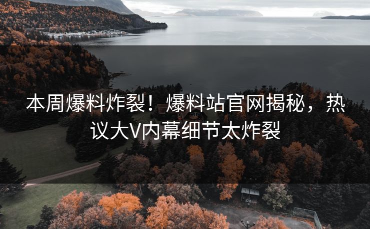 本周爆料炸裂！爆料站官网揭秘，热议大V内幕细节太炸裂