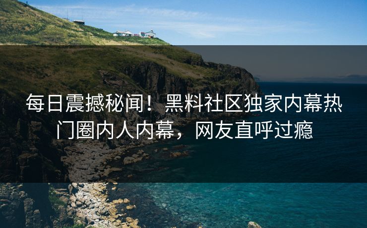 每日震撼秘闻！黑料社区独家内幕热门圈内人内幕，网友直呼过瘾