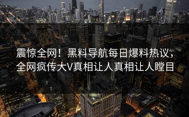 震惊全网！黑料导航每日爆料热议，全网疯传大V真相让人真相让人瞠目