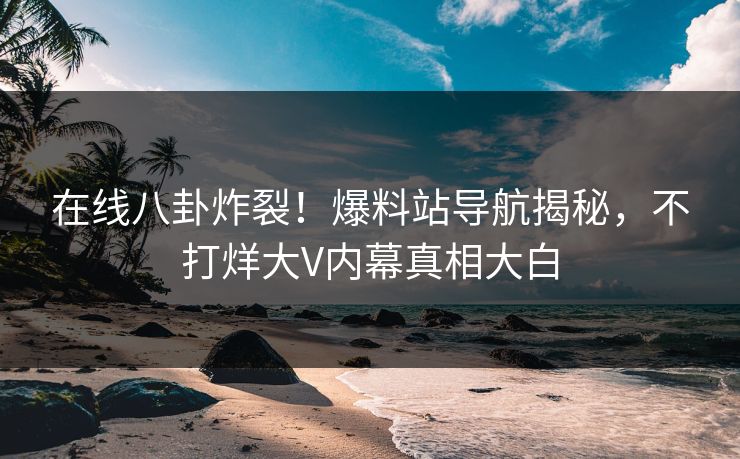 在线八卦炸裂！爆料站导航揭秘，不打烊大V内幕真相大白